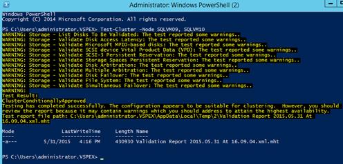 Description: Machine generated alternative text: Administrator Windows PowerShell (2) 01
_Jws . —--—. —-. —. I
vright (C) 2014 Microsoft Corporation. All rights reserved.
PS C:\Users\administrator.VSPEX> Test-Cluster -Node SQUfT’109, SQUfT’llO
qARNING: Storage - List Disks To Be Validated: The test reported some warnings.. ______
qARNING: Storage - Validate Disk Access Latency: The test reported some warnings..
qARNING: Storage - Validate Microsoft MPIO-based disks: The test reported sonic warnings..
MRNING: Storage - Validate SCSI device Vital Product Data (VPD): The test reported some warnings..
qARNING: Storage - Validate SCSI-3 Persistent Reservation: The test reported some warnings..
MRNING: Storage - Validate Storage Spaces Persistent Reservation: The test reported some warnings.
qARNING: Storage - Validate Disk Arbitration: The test reported some warnings..
MRNING: Storage - Validate Multiple Arbitration: The test reported some warnings..
QARNING: Storage - Validate Disk Failover: The test reported some warnings..
qARNING: Storage - Validate File System: The test reported some warnings..
qARNING: Storage - Validate Simultaneous Failover: The test reported some warnings..
MRNING:
rest Result:
:1 usterConditi onal lyApproved
resting has completed successfully. The configuration appears to be suitable for clustering. However, you should
review the report because it may contain warnings which you should address to attain the highest availability.
rest report file path: C :\Users\admi ni strator.VSPEX\AppData\Local\Temp\2\Validation Report 2015.05.31 At
L6.09.04.xml.mht
Iode LastwriteTime Length Name
-a--- 5/31/2015 4:16 PM 430930 Validation Report 2015.05.31 At 16.09.04.xml.mht
PS C:\Users\administrator.VSPEX>