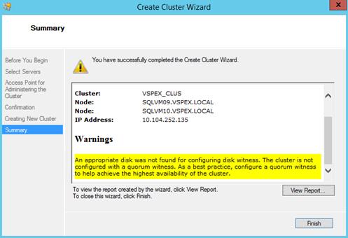 Description: Machine generated alternative text: Summary
Before You Begin You have successfully completed the Create Ouster Wizard.
Select Servers
Access Point for
Administeflng the
Ouster
Node: SQLVM1O.VSPEX.LOCAL
Creating New Ouster
Summary I
Warnings
Confirmation
Cluster:
Node:
VS PEX_CLU S
SQLVMO9.VSPEX.LOCAL
IP Address:
10. 104.252. 135
A
%4
An appropriate disk was not found for configuring disk witness. The cluster is not
configured with a quorum witness. As a best practice, configure a quorum witness
to help achieve the highest availability of the cluster.
To view the report created by the wizard, click \ew Report.
To close this wizard, click Finish.
\6ew Report...
Finish