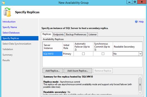 Description: Machine generated alternative text: New Availability Group
li Specify Replicas
Introduction
Specify Name
Select Databases
Specify Replicas
Select Data Synchronization
a validation
Summary
Results
Specify an instance of SQL Server to host a secondary replka.
Replicas [?dpoInts ¡ Backup Preferences 7Listener
Availability Replicas: _____________ ________
.. Automatic Synchronous
Server Initial . .
Failover (Up to Commit (Up to
Instance Role 2) 3)
ISQlVM1o Primary D E]
Readable Secondary
ti’ Help
No h-I
Add Replica... Add Azure Replica...
Stanmary for the replica hosted by SQLVM1O
Replica mode: Asynchronous commit
This replica will use asynchronous-commit availability mode and support only forced failover (with
possible data loss).
Readable secondary: No
L... ¿k... .....i—.... ...J... ¿k... ........:I—.k;13.. .......L..—. ...JI ......i. —.11..... .....
V