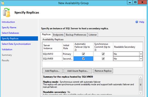 Description: Machine generated alternative text: L New Availability Group — ! X
Specify Replicas
Specify an instance of SQL Server to host a secondary replica.
Replicas Endpoints j Backup Preferences] Listener
Availability Replicas:
. . Automatic Synchronous
Initial . .
Role Failover (Up to Commit (Up to
2) 3) _______
___________ Primary ___________
Second... r __________
Introduction
Specify Name
Select Databases
Specify
Select Data Synchronization
Validation
Summary
Results
ti Help
Server
Instance
SQLVM1O
SQL VMO9
Readable Secondary
No
Pi
Add Replica... Add Azure Replica... J Ì Remove Replica
Soelmary for the replica hosted by SQLVMO9
Replica mode: Synchronous commit with automatic failover
This replica will use synchronouscommit availability mode and support both automatic failover and
manual failover.
Readable secondary: No
I...k... ...............1—..,....I... *k;.. —...—.;I—J..;t.. • ......J;..—. ...;U .....+ —JI..... —......
I
‘J