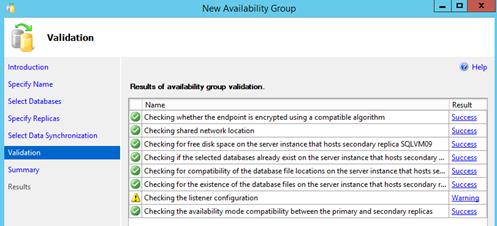 Description: Machine generated alternative text: Val ¡dation
Introduction ft Help
Specify Name  of availa&,ility ço vaIiion.
Select Databases Name Result
[[hecking whether the endpoint is encrypted using a compatible algorithm Success
hecking shared network location Success
hecking forfree disk space on the server instance that hosts secondary replica SQLVMO9 Success
Checking if the selected databases already exist on the server instance that hosts secondary ... Success
Checking for compatibility of the database file locations on the server instance that hosts se... Success
4hecking for the existence of the database files on the server instance that hosts secondary r... Success
hecking_the listener configuration __________ Warning
Checking the availability mode compatibility between the primary and secondary replicas Success
Specify Replicas
Select Data Synchronization