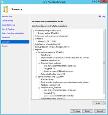 Description: Machine generated alternative text: New Availability Croup I X
Summary
Introduction 4 Help
Specify Name Verify the chokes made in this wizard.
Select Databases . . . . .
Click Finish to perform the following actions:
Specify Replicas s Availability Group: VSPEXSQLAG
Select Data Synchronization . Primary replica: SQLVM1O
. . Automated backup preference: Secondary
validation
— Databases
Summary AlwaysON_DB (1.8 GB)
[... Initial data synchronization: Full
Results [... Backup location: \\Vspex_dc\vspex_sql_bck
j. Replicas
. Server instance name: SQLVM1O
.... Role: Primary
Replica mode: Synchronous commit with automatic failover
r Readable secondary No
E Endpoint Hadrendpoint E
. URb TCP://SQLVM1 O.VSPEX.LOCAL:5022
Encrypted: Ves
Service account vSPE.X\administrator
. .Automated backup priority: 50
—] Server instance name: SQLVMO9
Role: Secondary
. Replica mode: Synchronous commit with automatic failover
Readable secondary: No
— Endpoint Hadrendpoint
URL: TCP://SQLVMO9.VSPEX.LOCAL5O22
Encrypted: Ves
‘ . Service account vSPEx\administrator
..Automated backup prioritv 50  I
Script H
< Previous Finish Cancel