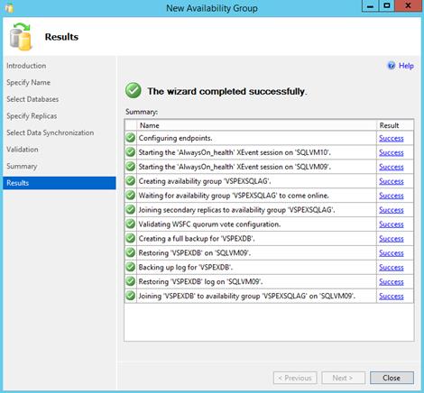 Description: Machine generated alternative text: New Availability Group — I X
Results
Close
Introduction
Specify Name
Select Databases
Specify Replicas
Select Data Synchronization
validation
Sum mary
Results
4 The wizard completed successfully.
Summary:
Name
3 Configuring endpoints.
4 Starting the AlwaysOn..health XEvent session on ‘SQLvMlO.
3 Starting the AlwaysOn_health XEvent session on SQLvMO9’.
3 Creating availability group ‘ISPEXSQLAG.
3 Waiting for availability group ‘vSPEXSQLAG to come online.
3 Joining secondary replicas to availability group vSPEXSQLAG.
3 validating WSFC quorum vote configuration.
3 Creating a full backup for vSPEXDB’.
3 Restoring VSPEXDB on ‘SQLvMO9.
3 Backing up log for ‘vSPEXDB.
3 Restoring VSPEXDB log on SQLVMO9.
4 Joining VSPEXDB’ to availability group VSPEXSQLAG on SQLvMO9’.
ki, Help
Result
Success
Success
Jiccess
Success
jiccess
Success
Success
Success
Success
Success
Success
Success