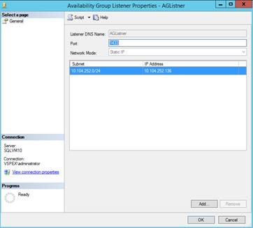 Description: Machine generated alternative text: Availability Group Listener Properties - AGLîstner ________ X
Scrtpt H&p
Listener DNS Name: -‘ELjstner
Port: ____________________________
Network Mode: Static IP
I Subnet IP Mdress
10.104.252.0/24 10.104.252.136 j
Connection
Server:
SQ LVM 10
Connection:
I VSPEX\administrator
šj View connection properties
Progess
Ready
Md... 1 Remove
OK Cancel