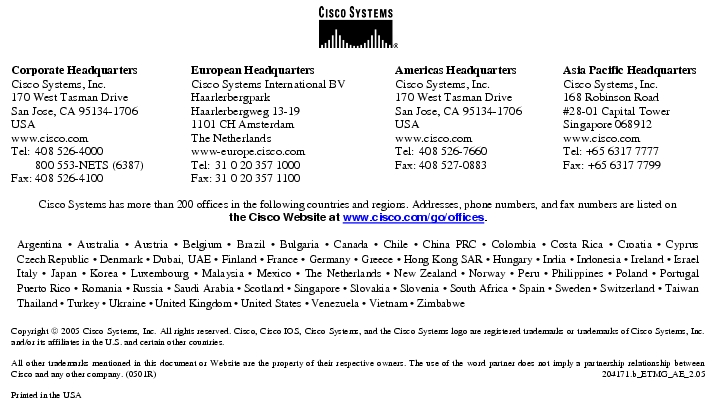 Text Box:  Corporate HeadquartersCisco Systems, Inc.170 West Tasman DriveSan Jose, CA 95134-1706USAwww.cisco.comTel:   408 526-4000    800 553-NETS (6387)Fax: 408 526-4100    European HeadquartersCisco Systems International BVHaarlerbergparkHaarlerbergweg 13-191101 CH AmsterdamThe Netherlandswww-europe.cisco.comTel:  31 0 20 357 1000Fax:    31 0 20 357 1100    Americas HeadquartersCisco Systems, Inc.170 West Tasman DriveSan Jose, CA 95134-1706USAwww.cisco.comTel:    408 526-7660Fax:    408 527-0883    Asia Pacific HeadquartersCisco Systems, Inc.168 Robinson Road#28-01 Capital TowerSingapore 068912www.cisco.comTel: +65 6317 7777Fax: +65 6317 7799Cisco Systems has more than 200 offices in the following countries and regions. Addresses, phone numbers, and fax numbers are listed onthe Cisco Website at www.cisco.com/go/offices.Argentina · Australia · Austria · Belgium · Brazil · Bulgaria · Canada · Chile · China PRC · Colombia · Costa Rica · Croatia · Cyprus Czech Republic · Denmark · Dubai, UAE · Finland · France · Germany · Greece · Hong Kong SAR · Hungary · India · Indonesia · Ireland · Israel Italy · Japan · Korea · Luxembourg · Malaysia · Mexico · The Netherlands · New Zealand · Norway · Peru · Philippines · Poland · Portugal Puerto Rico · Romania · Russia · Saudi Arabia · Scotland · Singapore · Slovakia · Slovenia · South Africa · Spain · Sweden · Switzerland · Taiwan Thailand · Turkey · Ukraine · United Kingdom · United States · Venezuela · Vietnam · ZimbabweCopyright  2005 Cisco Systems, Inc. All rights reserved. Cisco, Cisco IOS, Cisco Systems, and the Cisco Systems logo are registered trademarks or trademarks of Cisco Systems, Inc. and/or its affiliates in the U.S. and certain other countries.All other trademarks mentioned in this document or Website are the property of their respective owners. The use of the word partner does not imply a partnership relationship between Cisco and any other company. (0501R)  204171.b_ETMG_AE_2.05Printed in the USA