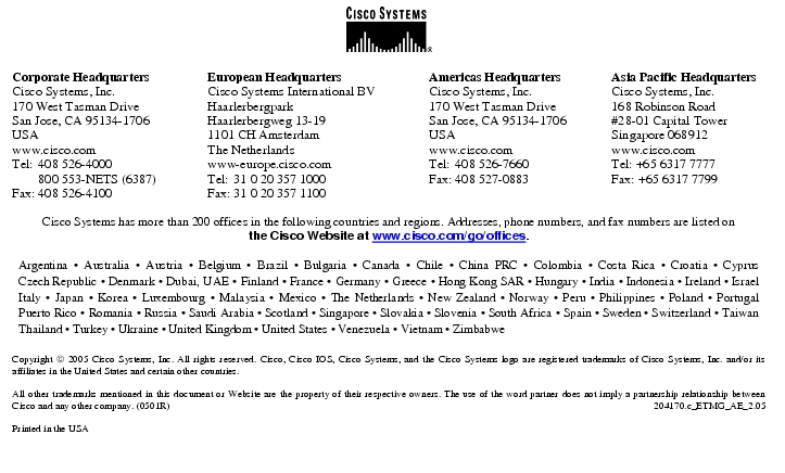 Text Box:  Corporate HeadquartersCisco Systems, Inc.170 West Tasman DriveSan Jose, CA 95134-1706USAwww.cisco.comTel: 408 526-4000    800 553-NETS (6387)Fax: 408 526-4100    European HeadquartersCisco Systems International BVHaarlerbergparkHaarlerbergweg 13-191101 CH AmsterdamThe Netherlandswww-europe.cisco.comTel:  31 0 20 357 1000Fax:    31 0 20 357 1100    Americas HeadquartersCisco Systems, Inc.170 West Tasman DriveSan Jose, CA 95134-1706USAwww.cisco.comTel:    408 526-7660Fax:    408 527-0883    Asia Pacific HeadquartersCisco Systems, Inc.168 Robinson Road#28-01 Capital TowerSingapore 068912www.cisco.comTel: +65 6317 7777Fax: +65 6317 7799Cisco Systems has more than 200 offices in the following countries and regions. Addresses, phone numbers, and fax numbers are listed onthe Cisco Website at www.cisco.com/go/offices.Argentina · Australia · Austria · Belgium · Brazil · Bulgaria · Canada · Chile · China PRC · Colombia · Costa Rica · Croatia · Cyprus Czech Republic · Denmark · Dubai, UAE · Finland · France · Germany · Greece · Hong Kong SAR · Hungary · India · Indonesia · Ireland · Israel Italy · Japan · Korea · Luxembourg · Malaysia · Mexico · The Netherlands · New Zealand · Norway · Peru · Philippines · Poland · Portugal Puerto Rico · Romania · Russia · Saudi Arabia · Scotland · Singapore · Slovakia · Slovenia · South Africa · Spain · Sweden · Switzerland · Taiwan Thailand · Turkey · Ukraine · United Kingdom · United States · Venezuela · Vietnam · ZimbabweCopyright  2005 Cisco Systems, Inc. All rights reserved. Cisco, Cisco IOS, Cisco Systems, and the Cisco Systems logo are registered trademarks of Cisco Systems, Inc. and/or its affiliates in the United States and certain other countries.All other trademarks mentioned in this document or Website are the property of their respective owners. The use of the word partner does not imply a partnership relationship between Cisco and any other company. (0501R)   204170.c_ETMG_AE_2.05Printed in the USA