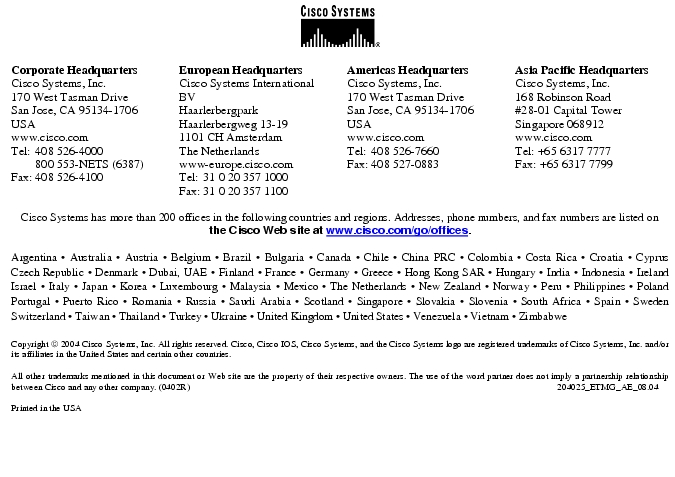 Text Box:  Corporate HeadquartersCisco Systems, Inc.170 West Tasman DriveSan Jose, CA 95134-1706USAwww.cisco.comTel:   408 526-4000    800 553-NETS (6387)Fax: 408 526-4100    European HeadquartersCisco Systems International BVHaarlerbergparkHaarlerbergweg 13-191101 CH AmsterdamThe Netherlandswww-europe.cisco.comTel:  31 0 20 357 1000Fax:    31 0 20 357 1100    Americas HeadquartersCisco Systems, Inc.170 West Tasman DriveSan Jose, CA 95134-1706USAwww.cisco.comTel:    408 526-7660Fax:    408 527-0883    Asia Pacific HeadquartersCisco Systems, Inc.168 Robinson Road#28-01 Capital Tower Singapore 068912www.cisco.comTel: +65 6317 7777Fax: +65 6317 7799Cisco Systems has more than 200 offices in the following countries and regions. Addresses, phone numbers, and fax numbers are listed on the Cisco Web site at www.cisco.com/go/offices.Argentina · Australia · Austria · Belgium · Brazil · Bulgaria · Canada · Chile · China PRC · Colombia · Costa Rica · Croatia · Cyprus  Czech Republic · Denmark · Dubai, UAE · Finland · France · Germany · Greece · Hong Kong SAR · Hungary · India · Indonesia · Ireland Israel · Italy · Japan · Korea · Luxembourg · Malaysia · Mexico · The Netherlands · New Zealand · Norway · Peru · Philippines · Poland Portugal · Puerto Rico · Romania · Russia · Saudi Arabia · Scotland · Singapore · Slovakia · Slovenia · South Africa · Spain · Sweden Switzerland · Taiwan · Thailand · Turkey · Ukraine · United Kingdom · United States · Venezuela · Vietnam · Zimbabwe                      Copyright  2004 Cisco Systems, Inc. All rights reserved. Cisco, Cisco IOS, Cisco Systems, and the Cisco Systems logo are registered trademarks of Cisco Systems, Inc. and/or its affiliates in the United States and certain other countries.All other trademarks mentioned in this document or Web site are the property of their respective owners. The use of the word partner does not imply a partnership relationship between Cisco and any other company. (0402R)    204025_ETMG_AE_08.04Printed in the USA