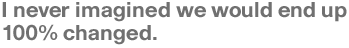 I never imagined we would end up 100% changed.